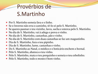 Provérbios de
           S.Martinho
   Por S. Martinho semeia fava e o linho.
   Se o Inverno não erra o caminho, tê-lo-ei pelo S. Martinho.
   Se queres pasmar o teu vizinho, lavra, sacha e esterca pelo S. Martinho.
   No dia de S. Martinho, vai à adega e prova o vinho.
   No dia de S. Martinho, castanhas, pão e vinho.
   No dia de S. Martinho com duas castanhas se faz um magustinho.
   Dia de S. Martinho, fura o teu pipinho.
   Dia de S. Martinho, lume, castanhas e vinho.
   Do S. Martinho ao Natal, o médico e o boticário enchem o bornal.
   Pelo S. Martinho, abatoca o teu vinho.
   Pelo S. Martinho, mata o teu porquinho e semeia o teu cebolinho.
   Pelo S. Martinho, todo o mosto é bom vinho.
 