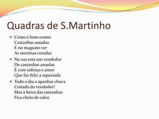 Quadras de S.Martinho
 Como é bom comer
  Castanhas assadas
  E no magusto ver
  As meninas coradas
 Na rua está um vendedor
  De castanhas assadas
  É com esforço e amor
  Que faz feliz a rapaziada
 Todo o dia a apanhar chuva
  Coitado do vendedor!
  Mas à beira das castanhas
  Fica cheio de calor.
 