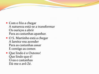  Com o frio a chegar
  A natureza está-se a transformar
  Os ouriços a abrir
  Para as castanhas apanhar.
 O S. Martinho está a chegar
  A lareira vou acender
  Para as castanhas assar
  E contigo as comer.
 Que lindo é o Outono!
  Que lindo que é!
  Uvas e castanhas
  Dá-me o avô Zé.
 