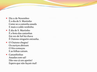  Dia 11 de Novembro
  É o dia de S. Martinho
  Come-se a castanha assada
  E mais o caldo verdinho.
 É dia de S. Martinho
  É a festa das castanhas
  Em vez de Sol há chuva
  É Outono ninguém estranha.
 O Outono chegou!
  Os ouriços abriram
  O frio começou
  E as folhas caíram.
 Castanhinhas
  Assadas com sal!
  Dão-me cá um apetite!
  Espero que não façam mal!
 