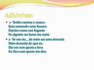  1- Tenho camisa e casaco
  Sem remendo nem buraco
  Estoiro como um foguete
  Se alguém no lume me mete
 2- Se me rio... de mim sai uma donzela
  Mais donzela do que eu
  Ela vai com quem a leva
  Eu fico com quem me deu
 