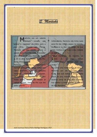 1
S. Martinho
M
artinho era um valente
soldado romano que Infelizmente, Martinho não tinha nada
estava a regressar da Itália para a para lhe dar. Então, pegou na espada,
sua terra, algures em França. levantou-a e deu um golpe na sua
Montado no seu cavalo estava a capa. Cortou-a ao meio e deu metade
passar num caminho para atravessar ao pobre.
uma serra muito alta, chamada Alpes, Nesse momento, de repente, as
e, lá no alto, fazia muito, muito frio, nuvens e o mau tempo
vento e mau tempo. desapareceram. Parecia que era
Martinho estava agasalhado Verão!
normalmente para a época: tinha uma Foi como uma recompensa de Deus a
capa vermelha, que os soldados Martinho por ele ter sido bom.
romanos normalmente usavam. É por isso que todos os anos, nesta
De repente, aparece-lhe um homem altura do ano, mesmo sendo Outono,
muito pobre, vestido de roupas já durante cerca de três dias o tempo
velhas e rotas, cheio de frio que lhe fica melhor e mais quente: é o Verão
pediu esmola. de São Martinho.
José Lourenço Vieira nº19 e Rodrigo Rodrigues nº27