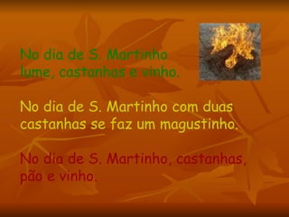 No dia de S. Martinho  lume, castanhas e vinho. No dia de S. Martinho com duas castanhas se faz um magustinho.  No dia de S. Martinho, castanhas, pão e vinho.  