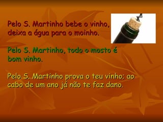 Pelo S. Martinho bebe o vinho,  deixa a água para o moinho.   Pelo S. Martinho, todo o mosto é  bom vinho.   Pelo S. Martinho prova o teu vinho; ao cabo de um ano já não te faz dano .   
