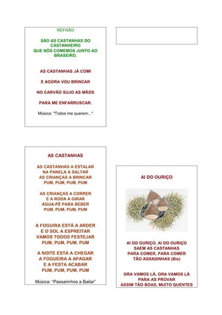 REFRÃO

  SÃO AS CASTANHAS DO
      CASTANHEIRO
QUE NÓS COMEMOS JUNTO AO
        BRASEIRO.


  AS CASTANHAS JÁ COMI

  E AGORA VOU BRINCAR

 NO CARVÃO SUJO AS MÃOS

  PARA ME ENFARRUSCAR.

 Música: "Todos me querem..."




      AS CASTANHAS

 AS CASTANHAS A ESTALAR
   NA PANELA A SALTAR
  AS CRIANÇAS A BRINCAR                  AI DO OURIÇO
    PUM, PUM, PUM, PUM

  AS CRIANÇAS A CORRER
     E A RODA A GIRAR
   ÁGUA-PÉ PARA BEBER
    PUM, PUM, PUM, PUM


A FOGUIRA ESTÁ A ARDER
  E O SOL A ESPREITAR
VAMOS TODOS FESTEJAR
   PUM, PUM, PUM, PUM              AI DO OURIÇO, AI DO OURIÇO
                                       SAEM AS CASTANHAS
 A NOITE ESTÁ A CHEGAR             PARA COMER, PARA COMER
 A FOGUEIRA A APAGAR                  TÃO ASSADINHAS (Bis)
    E A FESTA ACABAR
   PUM, PUM, PUM, PUM
                                  ORA VAMOS LÁ, ORA VAMOS LÁ
                                        PARA AS PROVAR
Música: “Passarinhos a Bailar”
                                 ASSIM TÃO BOAS, MUITO QUENTES
 