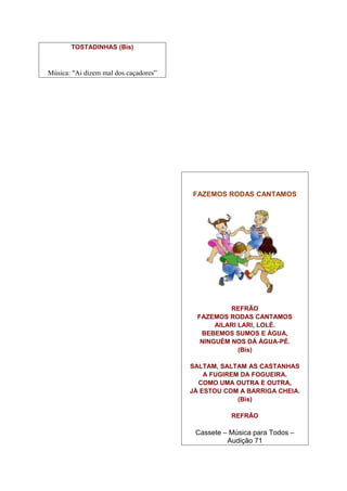 TOSTADINHAS (Bis)



Música: "Ai dizem mal dos caçadores”




                                       FAZEMOS RODAS CANTAMOS




                                                  REFRÃO
                                         FAZEMOS RODAS CANTAMOS
                                              AILARI LARI, LOLÉ.
                                          BEBEMOS SUMOS E ÁGUA,
                                          NINGUÉM NOS DÁ ÁGUA-PÉ.
                                                     (Bis)

                                       SALTAM, SALTAM AS CASTANHAS
                                           A FUGIREM DA FOGUEIRA.
                                         COMO UMA OUTRA E OUTRA,
                                       JÁ ESTOU COM A BARRIGA CHEIA.
                                                    (Bis)

                                                  REFRÃO

                                        Cassete – Música para Todos –
                                                 Audição 71
 