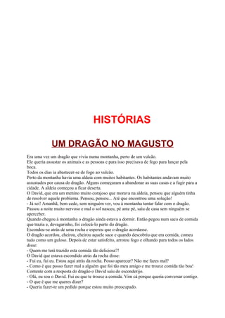 HISTÓRIAS

             UM DRAGÃO NO MAGUSTO
Era uma vez um dragão que vivia numa montanha, perto de um vulcão.
Ele queria assustar os animais e as pessoas e para isso precisava de fogo para lançar pela
boca.
Todos os dias ia abastecer-se de fogo ao vulcão.
Perto da montanha havia uma aldeia com muitos habitantes. Os habitantes andavam muito
assustados por causa do dragão. Alguns começaram a abandonar as suas casas e a fugir para a
cidade. A aldeia começou a ficar deserta.
O David, que era um menino muito corajoso que morava na aldeia, pensou que alguém tinha
de resolver aquele problema. Pensou, pensou... Até que encontrou uma solução!
- Já sei! Amanhã, bem cedo, sem ninguém ver, vou à montanha tentar falar com o dragão.
Passou a noite muito nervoso e mal o sol nasceu, pé ante pé, saiu de casa sem ninguém se
aperceber.
Quando chegou à montanha o dragão ainda estava a dormir. Então pegou num saco de comida
que trazia e, devagarinho, foi colocá-lo perto do dragão.
Escondeu-se atrás de uma rocha e esperou que o dragão acordasse.
O dragão acordou, cheirou, cheirou aquele saco e quando descobriu que era comida, comeu
tudo como um guloso. Depois de estar satisfeito, arrotou fogo e olhando para todos os lados
disse:
- Quem me terá trazido esta comida tão deliciosa?!
O David que estava escondido atrás da rocha disse:
- Fui eu, fui eu. Estou aqui atrás da rocha. Posso aparecer? Não me fazes mal?
- Como é que posso fazer mal a alguém que foi tão meu amigo e me trouxe comida tão boa!
Contente com a resposta do dragão o David saiu do esconderijo.
- Olá, eu sou o David. Fui eu que te trouxe a comida. Vim cá porque queria conversar contigo.
- O que é que me queres dizer?
- Queria fazer-te um pedido porque estou muito preocupado.
 