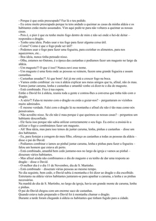 - Porque é que estás preocupado? Faz lá o teu pedido.
- Eu estou muito preocupado porque tu tens andado a queimar as casas da minha aldeia e os
habitantes estão muito assustados. Vim aqui pedir-te para não voltares a queimar as nossas
casas.
- Pois é, o pior é que eu tenho muito fogo dentro de mim e não sei onde o hei-de deitar –
respondeu o dragão.
- Tenho uma ideia. Podes usar o teu fogo para fazer alguma coisa útil.
- Como? Como é que o fogo pode ser útil?
- Podemos usar o fogo para fazer uma fogueira, para cozinhar os alimentos, para nos
aquecermos, etc...
- Boa ideia, nunca tinha pensado nisso.
- Olha, estamos no Outono, é a época das castanhas e podíamos fazer um magusto no largo da
aldeia.
- Um magusto?! O que é isso? Nunca ouvi esse nome.
- Um magusto é uma festa onde as pessoas se reúnem, fazem uma grande fogueira e assam
castanhas.
- Castanhas assadas?! Ai que bom! Até já me está a crescer fogo na boca.
- Vamos então combinar: eu vou á aldeia explicar aos meus amigos que tu, afinal, não és mau.
Vamos juntar caruma, lenha e castanhas e amanhã venho cá dizer-te o dia do magusto.
- Está combinado. Fico á tua espera.
Então o David foi á aldeia, reuniu toda a gente e contou-lhes a conversa que tinha tido com o
dragão.
- A sério?! Falas-te mesmo com o dragão ou estás a gozar-nos? – perguntaram os vizinhos
muito admirados.
- É mesmo verdade. Falei com o dragão lá na montanha e afinal ele não é tão mau como nós
pensávamos.
- Não acredito nisso. Se ele não é mau porque é que queimou as nossas casas? – perguntou um
habitante desconfiado.
- Ele fazia isso porque não sabia utilizar correctamente o seu fogo. Eu estive a ensiná-lo a
utilizar o fogo e combinámos fazer um magusto.
- Ah! Boa ideia, mas para isso temos de juntar caruma, lenha, pinhas e castanhas – disse um
dos habitantes.
- Eu, para festejar a coragem do meu filho, ofereço as castanhas a todas as pessoas da aldeia –
disse o pai do David.
- Podíamos combinar e íamos ao pinhal juntar caruma, lenha e pinhas para fazer a fogueira –
falou um homem que estava ali perto.
- Está combinado, amanhã bem cedo juntamo-nos no largo da igreja e vamos ao pinhal –
disseram vários habitantes.
- Mas afinal ainda não combinamos o dia do magusto e eu tenho de dar uma resposta ao
dragão – disse o David.
- O melhor dia é o dia 11 de Novembro, dia de S. Martinho.
- Está combinado – disseram várias pessoas ao mesmo tempo.
No dia seguinte, bem cedo, o David subiu á montanha e foi dizer ao dragão o dia escolhido.
Entretanto na aldeia vários habitantes juntaram-se para apanhar a caruma, a lenha e as pinhas
necessárias.
Na manhã do dia de S. Martinho, no largo da igreja, havia um grande monte de caruma, lenha
e pinhas.
O pai do David chegou com um enorme saco de castanhas.
Quando estava tudo preparado o David foi á montanha chamar o dragão.
Durante a tarde foram chegando á aldeia os habitantes que tinham fugido para a cidade.
 