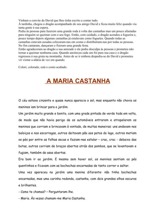 Vinham a convite do David que lhes tinha escrito a contar tudo.
Á tardinha, chegou o dragão acompanhado do seu amigo David e ficou muito feliz quando viu
tanta gente á sua espera.
Pediu ás pessoas para fazerem uma grande roda á volta das castanhas mas um pouco afastadas
para ninguém se queimar com o seu fogo. Então, com cuidado, o dragão acendeu a fogueira e,
pouco tempo depois algumas castanhas já estalavam como foguetes. Quando todas as
castanhas estavam assadas colocaram-nas em cestas e distribuíram-nas por todas as pessoas.
No fim cantaram, dançaram e fizeram uma grande festa.
Então agradeceram ao dragão a sua amizade e ele pediu desculpa às pessoas e prometeu não
tornar a queimar nenhuma casa. Quando anoiteceu cada um foi para sua casa e o dragão
regressou á sua gruta na montanha. Antes de se ir embora despediu-se do David e prometeu
vir visitar a aldeia de vez em quando.

Colori, colorado, está o conto acabado.



                      A MARIA CASTANHA

O céu estava cinzento e quase nunca aparecia o sol, mas enquanto não chovia os

meninos iam brincar para o jardim.

Um jardim muito grande e bonito, com uma grade pintada de verde toda em volta,

de modo que não havia perigo de os automóveis entrarem e atropelarem os

meninos que corriam e brincavam à vontade, de muitas maneiras: uns andavam nos

baloiços e nos escorregas, outros deitavam pão aos patos do lago, outros metiam

os pés por entre as folhas secas e faziam-nas estalar – crac, crac - debaixo das

botas, outros corriam de braços abertos atrás dos pombos, que se levantavam e

fugiam, também de asas abertas.

Era bom ir ao jardim. E mesmo sem haver sol, os meninos sentiam os pés

quentinhos e ficavam com as bochechas encarnadas de tanto correr e saltar.

Uma vez apareceu no jardim uma menina diferente: não tinha bochechas

encarnadas, mas uma carinha redonda, castanha, com dois grandes olhos escuros

e brilhantes.

- Como te chamas? – Perguntaram-lhe.

- Maria. Às vezes chamam-me Maria Castanha.
 