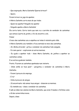 - Que engraçado, Maria Castanha! Queres brincar?

- Quero.

Foram brincar ao jogo do apanhar.

A Maria Castanha corria mais do que todos.

- Quem me apanha? Ninguém me apanha!

- Ninguém apanha a Maria Castanha!

Ela corria tanto. Corria tanto que nem viu o carrinho do vendedor de castanhas

que estava à porta do jardim, e foi de encontro a ele.

Pimba!

O saco das castanhas caiu e espalhou-as todas à reboleta pelo chão.

A Maria Castanha caiu também e ficou sentada no meio das castanhas.

- Ah. Minha atrevida! – gritou o vendedor de castanhas todo zangado.

- Foi sem querer – explicaram os outros meninos.

- Eu ajudo a apanhar tudo – disse Maria Castanha, de joelhos a apanhar as

castanhas caídas.

E os outros ajudaram também.

Pronto. Ficaram as castanhas apanhadas num instante.

- Onde estão os teus pais? – perguntou o vendedor de castanhas à Maria

Castanha.

- Foram à procura de emprego.

- E tu?

- Vinha à procura de amigos.

- Já encontraste: nós somos teus amigos – disseram os meninos.

- Eu também sou – disse o vendedor de castanhas.

E pôs as mãos nos cabelos da Maria Castanha, que eram frisados e fofinhos como

a lã dos carneirinhos novos.

Depois, disse:
 