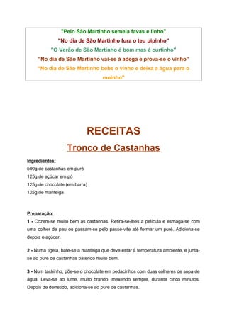 "Pelo São Martinho semeia favas e linho"
                "No dia de São Martinho fura o teu pipinho"
           "O Verão de São Martinho é bom mas é curtinho"
     "No dia de São Martinho vai-se à adega e prova-se o vinho"
     “No dia de São Martinho bebe o vinho e deixa a água para o
                                    moinho"




                            RECEITAS
                     Tronco de Castanhas
Ingredientes:
500g de castanhas em puré
125g de açúcar em pó
125g de chocolate (em barra)
125g de manteiga



Preparação:
1 - Cozem-se muito bem as castanhas. Retira-se-lhes a película e esmaga-se com
uma colher de pau ou passam-se pelo passe-vite até formar um puré. Adiciona-se
depois o açúcar.

2 - Numa tigela, bate-se a manteiga que deve estar à temperatura ambiente, e junta-
se ao puré de castanhas batendo muito bem.

3 - Num tachinho, põe-se o chocolate em pedacinhos com duas colheres de sopa de
água. Leva-se ao lume, muito brando, mexendo sempre, durante cinco minutos.
Depois de derretido, adiciona-se ao puré de castanhas.
 