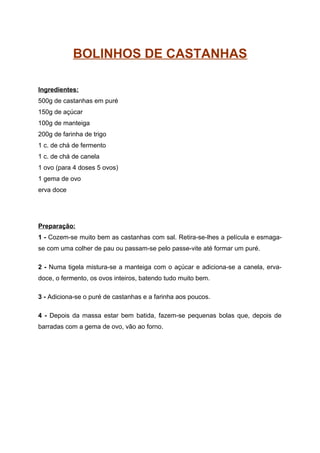 BOLINHOS DE CASTANHAS

Ingredientes:
500g de castanhas em puré
150g de açúcar
100g de manteiga
200g de farinha de trigo
1 c. de chá de fermento
1 c. de chá de canela
1 ovo (para 4 doses 5 ovos)
1 gema de ovo
erva doce




Preparação:
1 - Cozem-se muito bem as castanhas com sal. Retira-se-lhes a película e esmaga-
se com uma colher de pau ou passam-se pelo passe-vite até formar um puré.

2 - Numa tigela mistura-se a manteiga com o açúcar e adiciona-se a canela, erva-
doce, o fermento, os ovos inteiros, batendo tudo muito bem.

3 - Adiciona-se o puré de castanhas e a farinha aos poucos.

4 - Depois da massa estar bem batida, fazem-se pequenas bolas que, depois de
barradas com a gema de ovo, vão ao forno.
 