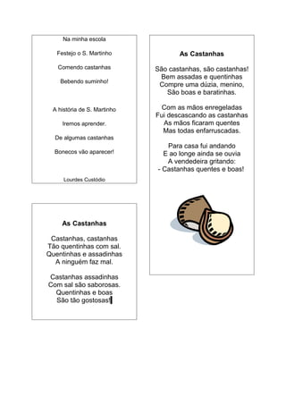 Na minha escola

   Festejo o S. Martinho            As Castanhas
   Comendo castanhas         São castanhas, são castanhas!
                              Bem assadas e quentinhas
    Bebendo suminho!
                              Compre uma dúzia, menino,
                                São boas e baratinhas.

 A história de S. Martinho     Com as mãos enregeladas
                             Fui descascando as castanhas
     Iremos aprender.          As mãos ficaram quentes
                               Mas todas enfarruscadas.
  De algumas castanhas
                                Para casa fui andando
  Bonecos vão aparecer!        E ao longe ainda se ouvia
                                A vendedeira gritando:
                             - Castanhas quentes e boas!
     Lourdes Custódio




    As Castanhas

 Castanhas, castanhas
Tão quentinhas com sal.
Quentinhas e assadinhas
  A ninguém faz mal.

Castanhas assadinhas
Com sal são saborosas.
  Quentinhas e boas
  São tão gostosas!
 
