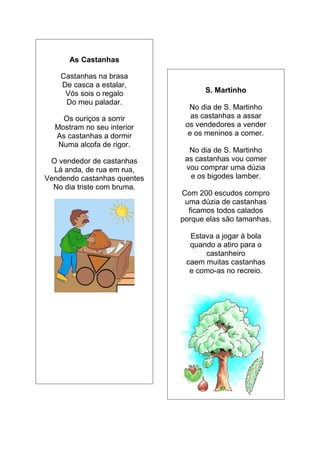 As Castanhas

    Castanhas na brasa
    De casca a estalar,
     Vós sois o regalo             S. Martinho
     Do meu paladar.
                               No dia de S. Martinho
    Os ouriços a sorrir         as castanhas a assar
  Mostram no seu interior     os vendedores a vender
  As castanhas a dormir        e os meninos a comer.
   Numa alcofa de rigor.
                               No dia de S. Martinho
 O vendedor de castanhas      as castanhas vou comer
  Lá anda, de rua em rua,     vou comprar uma dúzia
Vendendo castanhas quentes     e os bigodes lamber.
  No dia triste com bruma.
                             Com 200 escudos compro
                              uma dúzia de castanhas
                               ficamos todos calados
                             porque elas são tamanhas.

                               Estava a jogar à bola
                               quando a atiro para o
                                   castanheiro
                              caem muitas castanhas
                               e como-as no recreio.
 