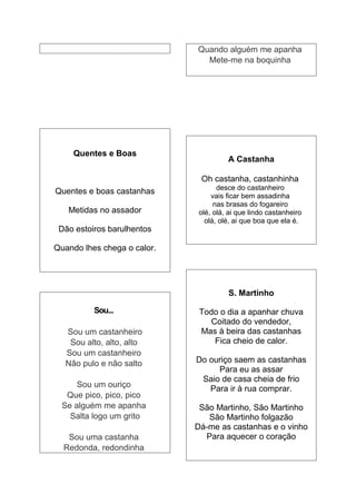 Quando alguém me apanha
                               Mete-me na boquinha




    Quentes e Boas
                                       A Castanha

                              Oh castanha, castanhinha
                                    desce do castanheiro
Quentes e boas castanhas
                                  vais ficar bem assadinha
                                   nas brasas do fogareiro
   Metidas no assador         olé, olá, ai que lindo castanheiro
                                olá, olé, ai que boa que ela é.
 Dão estoiros barulhentos

Quando lhes chega o calor.




                                       S. Martinho

          Sou...              Todo o dia a apanhar chuva
                                 Coitado do vendedor,
  Sou um castanheiro          Mas à beira das castanhas
   Sou alto, alto, alto           Fica cheio de calor.
  Sou um castanheiro
  Não pulo e não salto       Do ouriço saem as castanhas
                                  Para eu as assar
                              Saio de casa cheia de frio
      Sou um ouriço             Para ir à rua comprar.
   Que pico, pico, pico
  Se alguém me apanha         São Martinho, São Martinho
    Salta logo um grito         São Martinho folgazão
                             Dá-me as castanhas e o vinho
   Sou uma castanha            Para aquecer o coração
  Redonda, redondinha
 
