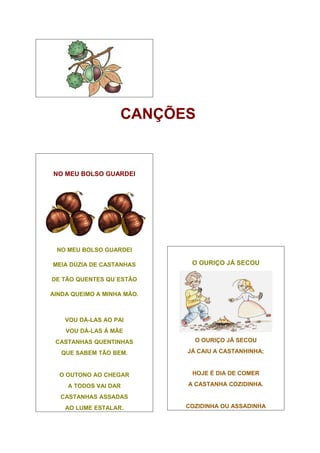 CANÇÕES


NO MEU BOLSO GUARDEI




 NO MEU BOLSO GUARDEI

MEIA DÚZIA DE CASTANHAS      O OURIÇO JÁ SECOU

DE TÃO QUENTES QU´ESTÃO

AINDA QUEIMO A MINHA MÃO.



    VOU DÁ-LAS AO PAI
    VOU DÁ-LAS À MÃE
 CASTANHAS QUENTINHAS         O OURIÇO JÁ SECOU

   QUE SABEM TÃO BEM.       JÁ CAIU A CASTANHINHA;



  O OUTONO AO CHEGAR         HOJE É DIA DE COMER

     A TODOS VAI DAR        A CASTANHA COZIDINHA.

  CASTANHAS ASSADAS
    AO LUME ESTALAR.        COZIDINHA OU ASSADINHA
 