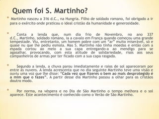 Quem foi S. Martinho?
*    Martinho nasceu a 316 d.C., na Hungria. Filho de soldado romano, foi obrigado a ir
    para o exército onde praticou o ideal cristão da humanidade e generosidade.

*       Conta a lenda que, num dia frio de Novembro, no ano 337
    d.C., Martinho, soldado romano, ia a cavalo em França quando começou uma grande
    tempestade. Viu, entretanto, um homem pobre com um “ar” muito miserável, só e
    quase nu que lhe pediu esmola. Mas S. Martinho não tinha moedas e então com a
    espada cortou ao meio a sua capa entregando-a ao mendigo para se
    agasalhar, provocando, com esta atitude de solidariedade, risos aos seus
    companheiros de armas por ter ficado com a sua capa rasgada.

*       Segundo a lenda, a chuva parou imediatamente e raios de sol apareceram por
    entre as nuvens. A lenda acrescenta que no dia seguinte Martinho teve uma visão e
    ouviu uma voz que lhe disse: “Cada vez que fizeres o bem ao mais desprotegido é
    a mim que o fazes”. A partir desse dia Martinho passou a olhar para os cristãos
    doutro modo.

*       Por norma, na véspera e no Dia de São Martinho o tempo melhora e o sol
    aparece. Este acontecimento é conhecido como o Verão de São Martinho.
 