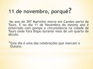11 de novembro, porquê?
 No ano de 397 Martinho morre em Candes perto de
Tours. E no dia 11 de Novembro do mesmo ano é
enterrado com pompa e circunstância na cidade de
Tours onde fora Bispo durante mais de um quarto de
século.

*Este dia é uma das celebrações que marcam o
 Outono.
 