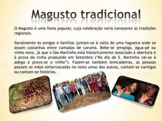 O Magusto é uma festa popular, cuja celebração varia consoante as tradições
regionais.

Geralmente os amigos e famílias juntam-se à volta de uma fogueira onde se
assam castanhas entre camadas de caruma. Bebe-se jeropiga, água-pé ou
vinho novo, já que o São Martinho está historicamente associado à abertura e
à prova do vinho produzido em Setembro ("No dia de S. Martinho vai-se à
adega e prova-se o vinho”). Fazem-se também brincadeiras, as pessoas
passam as mãos enfarruscadas no rosto umas das outras, cantam-se cantigas
ou contam-se histórias.
 