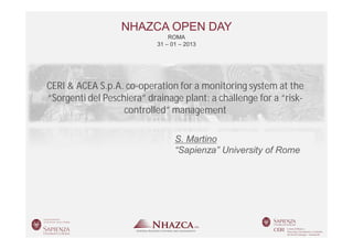 NHAZCA OPEN DAY
                                 ROMA
                             31 – 01 – 2013




 CERI & ACEA S.p.A. co-operation for a monitoring system at the
 “Sorgenti del Peschiera” drainage plant: a challenge for a “risk-
                    controlled” management

                                   S. Martino Autore
                                   “Sapienza”Affiliazione of Rome
                                               University




Roma   31 – 01 – 2013      NHAZCA OPEN DAY           SALVATORE MARTINO
 