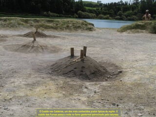 O Cozido nas Caldeiras, um dos mais conhecidos pratos típicos da região. O
cozido das Furnas passa a noite no forno geotermal patrocinado pela natureza.
 