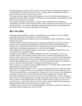 In the growth phase, Ferrari has always been a successful brand. In this period customers are
more attracted by the product, however, if it has a selective public, the brand doesn’t have a
massive product extension, it grows little by little.
This stage can be the longest because the company can use a lot of marketing strategies like
taking out the market different models of the product or just manufacture a limited edition, which
increase the interest of the consumers.
For example, nowadays economy is in a recession stage, Andrea Ferrari, the marketing
responsible of the brand, assures that they keep on their waiting list for the Ferrari cars, the crisis
has allowed them to get rid of the speculators, people who made petitions and negotiated whit
them, which wasn’t very good for the image of the company.

BCG MATRIX
As already mentioned before, Ferrari is an outstanding, not usual brand, with a very special
marketing strategy and a small group of exclusive costumers.
Therefore, the products don’t conform always to the normal life cycles of a product (s. chapter
Product Life Cycle).
The BCG-Matrix is based on the life cycle of a product- consequently an analysis of Ferrari
products and creating following strategies by using the BCG-model could be problematic.
Furthermore, the importance of the dimension of the market growth rate is questionable in the
small market of luxurious super-sports cars, in which Ferrari compete.
On the other hand, for Ferrari the (relative) market share is an important indicator; this is the
second dimension of the BCG-Matrix.
Actually it is quite difficult to get free information about the Ferrari products. So it is not
possible trying to create a Ferrari portfolio analysis here or showing some cash cows, stars,
question marks or poor dogs. Ferrari should have some cash cows, products with a high market
share and low market growth. Those are the fundamental products because you don’t have to
invest in them and they give you much money. This money should be used for your question
marks or stars that need much money in the phase of becoming a cash cow.
But let’s put give an example of a Ferrari product that doesn’t fit with the BCG-analysis model
and outlines the special position of Ferrari:
When Ferrari wanted to build the ―_Enzo_‖, they set a limitation of 345 cars. These were sold
before they were produced. Moreover, the demand was that strong that Ferrari decided to sell
399 cars (later the 400th car was produced for a fundraiser). You see, there is no development of
the product, all Enzos were sold at once and Ferrari earned much money with them. But,
according to the definition of a cash cow, the Enzo can’t be called as one, as well as a question
mark, star or poor dog. Maybe the Enzo matches a poor dog soonest because with an amount of
400 cars there is no high market share and, also, the market of such a super-sports car is very
small. Moreover, a poor dog can bring you much money. And don’t forget the big marketing
influence which the Enzo has on the luxurious image of Ferrari.
In addition, here is shown Ferraris outstanding position- not anybody could buy a Ferrari Enzo,
you would be asked whether you want to buy one.
 