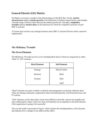 General Electric (GE) Matrix:
GE Matrix overcomes a number of the disadvantages of the BCG Box. Firstly, market
attractiveness replaces market growth as the dimension of industry attractiveness, and includes
a broader range of factors other than just the market growth rate. Secondly, competitive
strength replaces market share as the dimension by which the competitive position of each
SBU is assessed.

As Ferrari does not have any strategic business units (SBU’s), General Electric matrix cannot be
implemented.




The McKinsey 7S model

The Seven Elements
The McKinsey 7S model involves seven interdependent factors which are categorized as either
"hard" or "soft" elements:

                         Hard Elements                   Soft Elements

                             Strategy                    Shared Values

                            Structure                        Skills

                             Systems                          Style

                                                              Staff


"Hard" elements are easier to define or identify and management can directly influence them:
These are strategy statements; organization charts and reporting lines; and formal processes and
IT systems.

"Soft" elements, on the other hand, can be more difficult to describe, and are less tangible and
more influenced by culture. However, these soft elements are as important as the hard elements
if the organization is going to be successful.

The way the model is presented in Figure 1 below depicts the interdependency of the elements
and indicates how a change in one affects all the others.
 