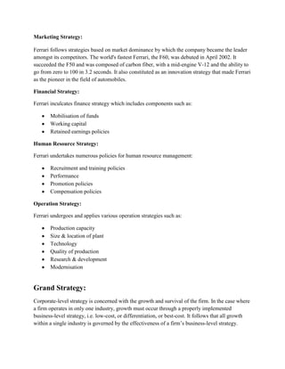 Marketing Strategy:

Ferrari follows strategies based on market dominance by which the company became the leader
amongst its competitors. The world's fastest Ferrari, the F60, was debuted in April 2002. It
succeeded the F50 and was composed of carbon fiber, with a mid-engine V-12 and the ability to
go from zero to 100 in 3.2 seconds. It also constituted as an innovation strategy that made Ferrari
as the pioneer in the field of automobiles.

Financial Strategy:

Ferrari inculcates finance strategy which includes components such as:

       Mobilisation of funds
       Working capital
       Retained earnings policies

Human Resource Strategy:

Ferrari undertakes numerous policies for human resource management:

       Recruitment and training policies
       Performance
       Promotion policies
       Compensation policies

Operation Strategy:

Ferrari undergoes and applies various operation strategies such as:

       Production capacity
       Size & location of plant
       Technology
       Quality of production
       Research & development
       Modernisation


Grand Strategy:
Corporate-level strategy is concerned with the growth and survival of the firm. In the case where
a firm operates in only one industry, growth must occur through a properly implemented
business-level strategy, i.e. low-cost, or differentiation, or best-cost. It follows that all growth
within a single industry is governed by the effectiveness of a firm’s business-level strategy.
 
