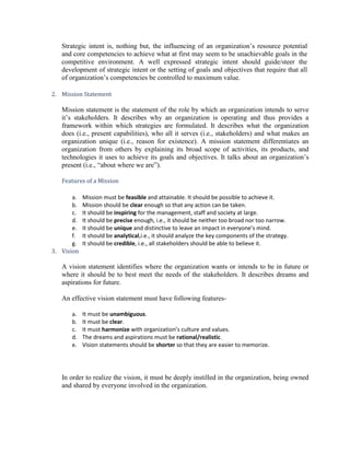 Strategic intent is, nothing but, the influencing of an organization’s resource potential
   and core competencies to achieve what at first may seem to be unachievable goals in the
   competitive environment. A well expressed strategic intent should guide/steer the
   development of strategic intent or the setting of goals and objectives that require that all
   of organization’s competencies be controlled to maximum value.

2. Mission Statement

   Mission statement is the statement of the role by which an organization intends to serve
   it’s stakeholders. It describes why an organization is operating and thus provides a
   framework within which strategies are formulated. It describes what the organization
   does (i.e., present capabilities), who all it serves (i.e., stakeholders) and what makes an
   organization unique (i.e., reason for existence). A mission statement differentiates an
   organization from others by explaining its broad scope of activities, its products, and
   technologies it uses to achieve its goals and objectives. It talks about an organization’s
   present (i.e., ―about where we are‖).

   Features of a Mission

       a.   Mission must be feasible and attainable. It should be possible to achieve it.
       b.   Mission should be clear enough so that any action can be taken.
       c.   It should be inspiring for the management, staff and society at large.
       d.   It should be precise enough, i.e., it should be neither too broad nor too narrow.
       e.   It should be unique and distinctive to leave an impact in everyone’s mind.
       f.   It should be analytical,i.e., it should analyze the key components of the strategy.
       g.   It should be credible, i.e., all stakeholders should be able to believe it.
3. Vision

   A vision statement identifies where the organization wants or intends to be in future or
   where it should be to best meet the needs of the stakeholders. It describes dreams and
   aspirations for future.

   An effective vision statement must have following features-

      a.    It must be unambiguous.
      b.    It must be clear.
      c.    It must harmonize with organization’s culture and values.
      d.    The dreams and aspirations must be rational/realistic.
      e.    Vision statements should be shorter so that they are easier to memorize.




   In order to realize the vision, it must be deeply instilled in the organization, being owned
   and shared by everyone involved in the organization.
 