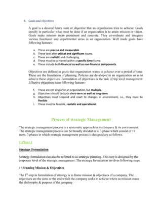 4. Goals and objectives

       A goal is a desired future state or objective that an organization tries to achieve. Goals
       specify in particular what must be done if an organization is to attain mission or vision.
       Goals make mission more prominent and concrete. They co-ordinate and integrate
       various functional and departmental areas in an organization. Well made goals have
       following features-

             a.   These are precise and measurable.
             b.   These look after critical and significant issues.
             c.   These are realistic and challenging.
             d.   These must be achieved within a specific time frame.
             e.   These include both financial as well as non-financial components.

       Objectives are defined as goals that organization wants to achieve over a period of time.
       These are the foundation of planning. Policies are developed in an organization so as to
       achieve these objectives. Formulation of objectives is the task of top level management.
       Effective objectives have following features-

             f. These are not single for an organization, but multiple.
             g. Objectives should be both short-term as well as long-term.
             h. Objectives must respond and react to changes in environment, i.e., they must be
                flexible.
             i. These must be feasible, realistic and operational.




                            Process of strategic Management
The strategic management process is a systematic approach to its company & its environment.
The strategic management process can be broadly divided in to 3 phase which consist of 19
steps. 3 phases in which strategic management process is designed are as follows.

I) Phase 1

Strategy Formulation

Strategy formulation can also be referred to as strategic planning. This step is designed by the
corporate level of the strategic management .The strategy formulation involves following steps.

1>Framing Mission & Objectives

The 1st step in formulation of strategy is to frame mission & objectives of a company. The
objectives are the aims or the end which the company seeks to achieve where as mission states
the philosophy & purpose of the company.
 
