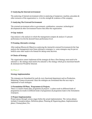 2>Analyzing the Internal environment

The analyzing of internal environment refers to analyzing of manpower, machine, procedure &
other resources of the organization i.e. it reviles strength & weakness of the company.

3>Analyzing The External Environment

The external environment refers to government, combination, consumer, technological
development & other Environment Factors that affect the organization.

4>Gap Analysis

Gap analysis is the analysis in which the management compare & analyze it’s present
performance level & the desired Future performance level.

5>Framing Alternative strategy

After making Mission & Objectives analyzing the internal & external Environment & the Gap
analysis the management must frame alternative strategies i.e. some strategies may be put on
hold & some other needs to be framed for taking some decision.

6>Choice of Strategy

The organization cannot implement all the strategies & thus a firm Strategy must need to be
selected i.e. the strategy must need to be selected i.e the strategy which gives maximum benefit
& minimum lost Would be Selected.


II) Phase 2

Strategy implementation

The strategies are formulated for each & every functional department such as Production,
Marketing, Finance & personal. Once the strategies are formulated then the next step is
implement of such strategies.

1>Formulation Of Plans, Programmes & Projects.
There is a need to frame plan, programme & projects. i.e plans result in different kinds of
programmes & results in different kinds of programmes & programme leads to the formulation
of projects.

2>Project Implementation
Project passes through various stages before the actual implementation. The various phases
includes Conception phase, Definition phase, Planning & Organizing phase, Implementation
phase, Cleanup phase, Etc.
 