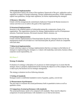 3>Procedural implementation
The organization needs to be aware of the regulatory framework of the govt. authorities such as
regulation in respect of foreign technology, foreign collaboration procedure, FEMA regulation,
capital issue guidelines, foreign trade regulation, etc before implementing the strategies.

4>Resource Allocation
It deals with the arrangement & commitment of physical, Financial & Human resources to
various activities so as to achieve the goals of the organization.

5>Structural Implementation
Structure is the establish pattern of relationship among the components of parts of an
organization. The organization structure for strategy implementation can be of Entrepreneur
structure, Functional structure, Divisional structure, Matrix structure, etc

6>Functional implementation
It deals with the implementation of functional plans & policies. Strategies frame by the top
management needs to be divided in to vital functional plans & policies which are compatible
with each other.

7>Behavioral implementation
It deals with these aspects of strategy implementation that have an impact on the behavior of
strategist in implementing the strategies i.e. it deals with leadership, motivation, business ethics,
corporate social responsibility, etc.


III) Phase 3

Strategy Evaluation.

Evaluation of a strategy is that phase of s.m process in which managers try to assure that the
strategic choice is properly implemented & this meeting the objectives of the company this step
is taken up by the business level at strategic management.

The strategy evaluation involves following elements.

1>Setting of standards
Strategist needs to established standards in term of quantity, quality, cost & time

2>Measurement of performance
The next step is to measure the actual performance both in quantitative terms as well as
qualitative terms.

3>Comparison of actual performance with standards
The actual performance needs to be compared with standards. There must be objective
comparison of actual performance with standards so as to find out deviations.
 