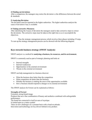 4>Finding out deviations
After a comparison, the managers may notice the deviation i.e the differences between the actual
& standards.

5>Analyzing Deviation
The deviation must be reported to the higher authorities. The higher authorities analysis the
cause of deviation if any is available

6>Taking corrective Measures
After identifying the Causes of deviation the managers need to take corrective steps to correct
the deviations. The corrective steps must be taken at the right time so as to accomplish the
objectives.

        Thus the strategic management process which involves three phases including 19 steps.
To sum up the strategy management process can be showed with the following diagram.



Keys towards business strategy (SWOT Analysis)
SWOT analysis is a method for analysing a business, its resources, and its environment.

SWOT is commonly used as part of strategic planning and looks at:

       Internal strengths
       Internal weaknesses
       Opportunities in the external environment
       Threats in the external environment

SWOT can help management in a business discover:

       What the business does better than the competition
       What competitors do better than the business
       Whether the business is making the most of the opportunities available
       How a business should respond to changes in its external environment

The SWOT analysis for Ferrari can be explained as follows:

Strengths of Ferrari
Extremely strong brand image.
Products that are a fine combination of beauty and aesthetics combined with unforgettable
performance.
The brand has connected to itself an aura of mystique
Is looked upon as a status symbol
Takes on new challenges on a constant basis with a head on attitude.
Innovation and technology are key drivers behind every product.
 