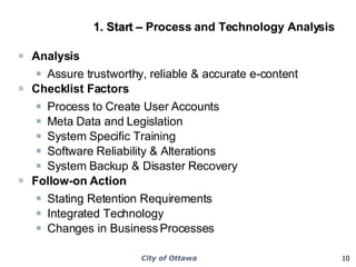 1. Start –  Process and Technology Analysis  Analysis Assure trustworthy, reliable & accurate e-content Checklist Factors Process to Create User Accounts Meta Data and Legislation System Specific Training Software Reliability & Alterations System Backup & Disaster Recovery Follow-on Action Stating Retention Requirements Integrated Technology Changes in Business Processes 