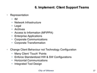 6. Implement: Client Support Teams Representation IM Network Infrastructure Legal Archives Access to Information (MFIPPA) Enterprise Applications Corporate Communications Corporate Transformation Change Client Behaviour not Technology Configuration Many Client ‘Touch’ Points Enforce Standardized HW & SW Configurations Horizontal Communications Integrated Tool Design 