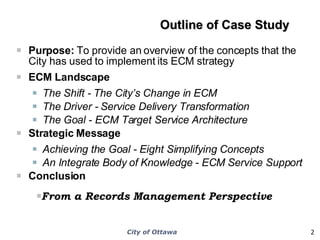 Outline of Case Study   Purpose:  To provide an overview of the concepts that the City has used to implement its ECM strategy ECM Landscape The Shift - The City’s Change in ECM  The Driver - Service Delivery Transformation The Goal - ECM Target Service Architecture Strategic Message Achieving the Goal - Eight Simplifying Concepts  An Integrate Body of Knowledge - ECM Service Support  Conclusion From a Records Management Perspective 