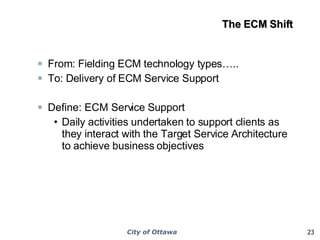 The ECM Shift From: Fielding ECM technology types…..  To: Delivery of ECM Service Support Define: ECM Service Support Daily activities undertaken to support clients as they interact with the Target Service Architecture to achieve business objectives 
