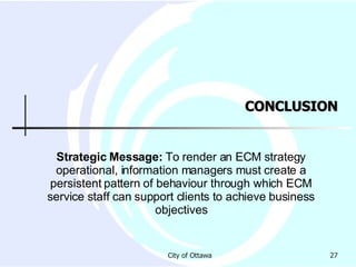 CONCLUSION Strategic Message:  To render an ECM strategy operational, information managers must create a persistent pattern of behaviour through which ECM service staff can support clients to achieve business objectives 