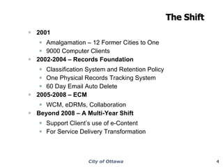 The Shift 2001 Amalgamation – 12 Former Cities to One 9000 Computer Clients 2002-2004 – Records Foundation Classification System and Retention Policy One Physical Records Tracking System 60 Day Email Auto Delete 2005-2008 – ECM WCM, eDRMs, Collaboration Beyond 2008 – A Multi-Year Shift Support Client’s use of e-Content For Service Delivery Transformation 