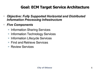 Goal: ECM Target Service Architecture Objective: Fully Supported Horizontal and Distributed Information Processing Infrastructure  Five Components Information Sharing Services Information Technology Services Information Lifecycle Services Find and Retrieve Services Review Services 