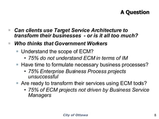 A Question Can clients use Target Service Architecture to transform their businesses  - or is it all too much? Who thinks that Government Workers  Understand the scope of ECM? 75% do not understand ECM in terms of IM Have time to formulate necessary business processes? 75% Enterprise Business Process projects unsuccessful Are ready to transform their services using ECM tools? 75% of ECM projects not driven by Business Service Managers 