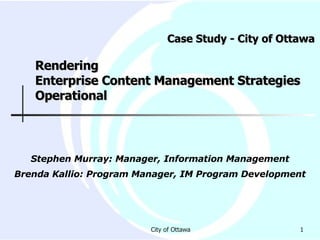 Case Study - City of Ottawa  Rendering  Enterprise Content Management Strategies Operational Stephen Murray: Manager, Information Management Brenda Kallio: Program Manager, IM Program Development 