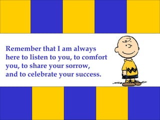 Remember that I am always here to listen to you, to comfort you, to share your sorrow, and to celebrate your success. 