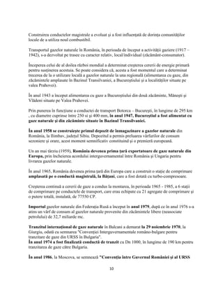 10
Construirea conductelor magistrale a evoluat şi a fost influenţată de dorinţa comunităţilor
locale de a utiliza noul combustibil.
Transportul gazelor naturale în România, în perioada de început a activităţii gaziere (1917 –
1942), s-a dezvoltat pe trasee cu caracter relativ, local/individual (zăcământ-consumator).
Începerea celui de al doilea război mondial a determinat creşterea cererii de energie primară
pentru susţinerea acestuia. Se poate considera că, acesta a fost momentul care a determinat
trecerea de la o utilizare locală a gazelor naturale la una regională (alimentarea cu gaze, din
zăcămintele amplasate în Bazinul Transilvaniei, a Bucureştiului şi a localităţilor situate pe
valea Prahovei).
În anul 1943 a început alimentarea cu gaze a Bucureştiului din două zăcăminte, Măneşti şi
Vlădeni situate pe Valea Prahovei.
Prin punerea în funcţiune a conductei de transport Botorca – Bucureşti, în lungime de 295 km
, cu diametre cuprinse între 250 si şi 400 mm, în anul 1947, Bucureştiul a fost alimentat cu
gaze naturale şi din zăcăminte situate în Bazinul Transilvaniei.
În anul 1958 se construieşte primul depozit de înmagazinare a gazelor naturale din
România, la Ilimbav, judeţul Sibiu. Depozitul a permis preluarea vârfurilor de consum
sezoniere şi orare, acest moment semnificativ constituind şi o premieră europeană.
Un an mai târziu (1959), România devenea prima ţară exportatoare de gaze naturale din
Europa, prin încheierea acordului interguvernamental între România şi Ungaria pentru
livrarea gazelor naturale.
În anul 1965, România devenea prima ţară din Europa care a construit o staţie de comprimare
amplasată pe o conductă magistrală, la Băţani, care a fost dotată cu turbo-compresoare.
Creşterea continuă a cererii de gaze a condus la montarea, în perioada 1965 - 1985, a 6 staţii
de comprimare pe conductele de transport, care erau echipate cu 21 agregate de comprimare şi
o putere totală, instalată, de 77550 CP.
Importul gazelor naturale din Federaţia Rusă a început în anul 1979, după ce în anul 1976 s-a
atins un vârf de consum al gazelor naturale provenite din zăcămintele libere (neasociate
petrolului) de 32,7 miliarde mc.
Tranzitul internaţional de gaze naturale în Balcani a demarat la 29 noiembrie 1970, la
Giurgiu, odată cu semnarea "Convenţiei Interguvernamentale româno-bulgare pentru
tranzitare de gaze din URSS în Bulgaria".
În anul 1974 a fost finalizată conductă de tranzit cu Dn 1000, în lungime de 190 km pentru
tranzitarea de gaze către Bulgaria.
În anul 1986, la Moscova, se semnează "Convenţia între Guvernul României şi al URSS
 