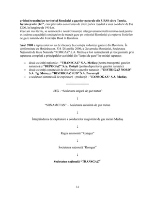 11
privind tranzitul pe teritoriul României a gazelor naturale din URSS către Turcia,
Grecia şi alte ţări", care prevedea construirea de către partea română a unei conducte de Dn
1200, în lungime de 190 km.
Zece ani mai târziu, se semnează o nouă Convenţie interguvernamentală româno-rusă pentru
extinderea capacităţii conductelor de tranzit gaze pe teritoriul României şi creşterea livrărilor
de gaze naturale din Federaţia Rusă în România.
Anul 2000 a reprezentat un an de răscruce în evoluţia industriei gaziere din România. În
conformitate cu Hotărârea nr. 334 /28 aprilie 2000, a Guvernului României, Societatea
Naţională de Gaze Naturale "ROMGAZ" S.A. Mediaş a fost restructurată şi reorganizată, prin
separarea completă a principalelor activităţi din "lanţul de gaze" în entităţi separate:
două societăţi naţionale - "TRANSGAZ" S.A. Mediaş (pentru transportul gazelor
naturale) şi "DEPOGAZ" S.A. Ploieşti (pentru depozitarea gazelor naturale)
două societăţi comerciale de distribuţie a gazelor naturale - "DISTRIGAZ NORD"
S.A. Tg. Mureş şi "DISTRIGAZ SUD" S.A. Bucureşti
o societate comercială de exploatare - producţie - "EXPROGAZ" S.A. Mediaş.
-----------------------
UEG - “Societatea ungară de gaz metan”
↓
“SONAMETAN” – Societatea anonimă de gaz metan
↓
Întreprinderea de exploatare a conductelor magistrale de gaz metan Mediaş
↓
Regia autonomă “Romgaz”
↓
Societatea naţională “Romgaz”
↓
Societatea naţională “TRANSGAZ”
 