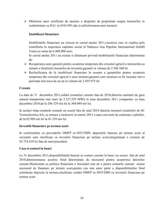 22
 Obtinerea unor certificate de atestare a dreptului de proprietate asupra terenurilor in
conformitate cu H.G. nr.834/1991,dar si achizitionarea unor terenuri.
Imobilizari financiare
Imobilizarile financiare au crescut in cursul anului 2011,cresterea care se explica prin
contributia la majorarea capitalui social al Nabucco Gas Pipeline International GmbH
Viena cu suma de 6.400.000 euro.
In cursul anului 2011 au existat si diminuari privind imobilizarile financiare determinate
de:
 Recuperarea unor garantii pentru scoaterea temporara din circuitul agricol a terenurilor,ca
urmare a finalizarii lucrarilor de investitii,garantii in valoare de 2.306.560 lei
 Reclasificarea de la imobilizari financiare la creante a garantiilor pentru scoaterea
temporara din circuitul agricol a unor terenuri,garantii care urmeaza sa fie incasate intr-o
perioada mai mica de un an in valoare de 3.455.975 lei
Creante
La data de 31 decembrie 2011,soldul creantelor curente fata de 2010,datorita cantitatii de gaze
natural transportate mai mari de 5.127.529 MWh in luna decembrie 2011 comparativ cu luna
decembrie 2010,de la 286.729 mii lei la 304.040 mii lei.
In acelasi timp creantele restante au scazut fata de anul 2010 datorita incasarii creantelor de SC
Termoelectrica SA, ca urmare a incheierii in martie 2011 a unei conventii de esalonare a platilor,
de la 82.988 mii lei la 81.339 mii lei.
Investitii financiare pe termen scurt
In conformitate cu prevederile OMFP nr.3055/2009, depozitele bancare pe termen scurt al
societatii sunt clasificate ca investitii financiare pe termen scurt,inregistrand o crestere de
83.755.639 lei fata de anul precedent.
Casa si conturi la banci
La 31 decembrie 2011,disponibilitatile banesti in conturi curente la banci au scazut fata de anul
2010,dimensionarea acestira fiind determinate de necesarul pentru acoperirea datoriilor
curente.Mentionam ca politica financiara a Societatii este de a pastra conturile curente numai
necesarul de finantare pe termen scurt,pentru cea mai amre parte a disponibilitatilor fiind
constituite depozite la termen,clasificate condor OMFP nr.3055/2009 ca investitii financiare pe
termen scurt.
 