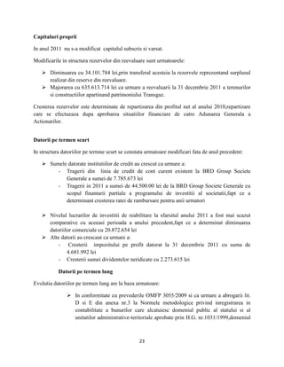 23
Capitaluri proprii
In anul 2011 nu s-a modificat capitalul subscris si varsat.
Modificarile in structura rezervelor din reevaluare sunt urmatoarele:
 Diminuarea cu 34.101.784 lei,prin transferal acesteia la rezervele reprezentand surplusul
realizat din reserve din reevaluare.
 Majorarea cu 635.613.714 lei ca urmare a reevaluarii la 31 decembrie 2011 a terenurilor
si constructiilor apartinand patrimoniului Transgaz.
Cresterea rezervelor este determinate de repartizarea din profitul net al anului 2010,repartizare
care se efectueaza dupa aprobarea situatiilor financiare de catre Adunarea Generala a
Actionarilor.
Datorii pe termen scurt
In structura datoriilor pe termne scurt se constata urmatoare modificari fata de anul precedent:
 Sumele datorate institutiilor de credit au crescut ca urmare a:
- Tragerii din linia de credit de cont curent existent la BRD Group Societe
Generale a sumei de 7.785.673 lei
- Tragerii in 2011 a sumei de 44.500.00 lei de la BRD Group Societe Generale cu
scopul finantarii partiale a programului de investitii al societatii,fapt ce a
determinant cresterea ratei de rambursare pentru anii urmatori
 Nivelul lucrarilor de investitii de reabilitare la sfarsitul anului 2011 a fost mai scazut
comparative cu aceeasi perioada a anului precedent,fapt ce a determinat diminuarea
datoriilor comerciale cu 20.872.654 lei
 Alte datorii au crescaut ca urmare a:
- Cresterii impozitului pe profit datorat la 31 decembrie 2011 cu suma de
4.681.992 lei
- Cresterii sumei dividentelor neridicate cu 2.273.615 lei
Datorii pe termen lung
Evolutia datoriilor pe termen lung are la baza urmatoare:
 In conformitate cu prevederile OMFP 3055/2009 si ca urmare a abrogarii lit.
D si E din anexa nr.3 la Normele metodologice privind inregistrarea in
contabilitate a bunurilor care alcatuiesc domeniul public al statului si al
unitatilor administrative-teritoriale aprobate prin H.G. nr.1031/1999,domeniul
 