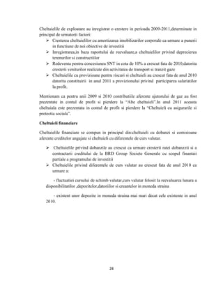 28
Cheltuielile de exploatare au inregistrat o crestere in perioada 2009-2011,determinate in
principal de urmatorii factori:
 Cresterea cheltuielilor cu amortizarea imobilizarilor corporale ca urmare a punerii
in functiune de noi obiective de investitii
 Inregistrarea,in baza raportului de reevaluare,a cheltuielilor privind deprecierea
terenurilor si constructiilor
 Redeventa pentru concesiunea SNT in cota de 10% a crescut fata de 2010,datorita
cresterii veniturilor realizate din activitatea de transport si tranzit gaze
 Cheltuielile cu provizioane pentru riscuri si cheltuieli au crescut fata de anul 2010
datorita constituirii in anul 2011 a provizionului privind participarea salariatilor
la profit.
Mentionam ca pentru anii 2009 si 2010 contributiile aferente ajutorului de gaz au fost
prezentate in contul de profit si pierdere la “Alte cheltuieli”.In anul 2011 aceasta
cheltuiala este prezentata in contul de profit si pierdere la “Cheltuieli cu asigurarile si
protectia sociala”.
Cheltuieli financiare
Cheltuielile financiare se compun in principal din:cheltuieli cu dobanzi si comisioane
aferente creditelor angajate si cheltuieli cu diferentele de curs valutar.
 Cheltuielile privind dobanzile au crescut ca urmare cresterii ratei dobanzzii si a
contractarii creditului de la BRD Group Societe Generale cu scopul finantaii
partiale a programului de investitii
 Cheltuielile privind diferentele de curs valutar au crescut fata de anul 2010 ca
urmare a:
- fluctuatiei cursului de schimb valutar,curs valutar folosit la reevaluarea lunara a
disponibilitatilor ,depozitelor,datoriilor si creantelor in moneda straina
- existent unor depozite in moneda straina mai mari decat cele existente in anul
2010.
 