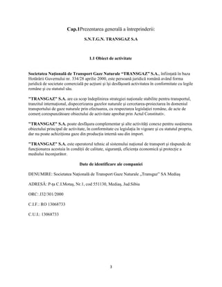 3
Cap.1Prezentarea generală a întreprinderii:
S.N.T.G.N. TRANSGAZ S.A
1.1 Obiect de activitate
Societatea Naţională de Transport Gaze Naturale “TRANSGAZ” S.A., înfiinţată în baza
Hotărârii Guvernului nr. 334/28 aprilie 2000, este persoană juridică română având forma
juridică de societate comercială pe acţiuni şi îşi desfăşoară activitatea în conformitate cu legile
române şi cu statutul său.
"TRANSGAZ" S.A. are ca scop îndeplinirea strategiei naţionale stabilite pentru transportul,
tranzitul internaţional, dispecerizarea gazelor naturale şi cercetarea-proiectarea în domeniul
transportului de gaze naturale prin efectuarea, cu respectarea legislaţiei române, de acte de
comerţ corespunzătoare obiectului de activitate aprobat prin Actul Constitutiv.
"TRANSGAZ" S.A. poate desfăşura complementar şi alte activităţi conexe pentru susţinerea
obiectului principal de activitate, în conformitate cu legislaţia în vigoare şi cu statutul propriu,
dar nu poate achiziţiona gaze din producţia internă sau din import.
"TRANSGAZ" S.A. este operatorul tehnic al sistemului naţional de transport şi răspunde de
funcţionarea acestuia în condiţii de calitate, siguranţă, eficienţa economică şi protecţie a
mediului înconjurător.
Date de identificare ale companiei
DENUMIRE: Societatea Naţională de Transport Gaze Naturale „Transgaz” SA Mediaş
ADRESĂ: P-ţa C.I.Motaş, Nr.1, cod 551130, Mediaş, Jud.Sibiu
ORC: J32/301/2000
C.I.F.: RO 13068733
C.U.I.: 13068733
 