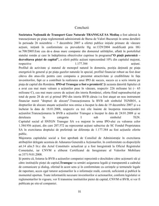 31
Concluzii
Societatea Naţională de Transport Gaze Naturale TRANSGAZ SA Mediaş a fost admisă la
tranzacţionare pe piaţa reglementată administrată de Bursa de Valori Bucureşti în urma derulării
în perioada 26 noiembrie – 7 decembrie 2007 a ofertei publice iniţiale primare de vânzare
acţiuni, iniţiată în conformitate cu prevederile Hg nr.1329/2004 modificată prin HG
nr.708/2005.Este cea de-a doua mare companie din domeniul utilităţilor, aflată în portofoliul
statului român şi care în îndeplinirea obiectivelor cuprinse în programul"O piaţă puternică –
dezvoltarea pieţei de capital", a oferit public acţiuni reprezentând 10% din capitalul majorat,
respective 1.177.384 acţiuni.
Profilul de activitate şi statutul de monopol natural în domeniu, poziţia deţinută pe piaţa
energetică în general şi pe piaţa gazelor naturale în special, profilul financiar robust au fost doar
câteva din atuu-rile pentru care compania a prezentat atractivitate şi credibilitate în faţa
investitorilor, fapt ce a contribuit la realizarea unui IPO de succes, succes ce a scris istorie pe
piaţa de capital din România. IPO-ul Transgaz a fost o premieră! Şi aceasta datorită faptului că
a avut cea mai mare valoare a acţiunilor puse în vânzare, respectiv 226 milioane lei (~ 65
milioane Є), cea mai mare cerere de acţiuni din istoria României, oferta fiind suprasubscrisă pe
total de peste 28 de ori şi primul IPO din istoria BVB căruia i-a fost ataşat un nou instrument
financiar numit "drepturi de alocare".Tranzacţionarea la BVB sub simbolul TGNRO1, a
drepturilor de alocare ataşate acţiunilor nou emise a început la data de 19 decembrie 2007 şi s-a
încheiat la data de 18.01.2008, respectiv cu trei zile înainte de începerea tranzacţionării
acţiunilor.Tranzacţionarea la BVB a acţiunilor Transgaz a început în data de 24.01.2008 şi se
deruleaza la categoria I sub simbolul TGN.
Capitalul social al SNTGN Transgaz SA s-a majorat în urma IPO-ului cu valoarea celor
1.384.956 acţiuni, din care 207.572 au reprezentat acţiuni subscrise de SC Fondul Proprietatea
SA în exercitarea dreptului de preferinţă iar diferenţa de 1.177.384 au fost acţiunile oferite
public.
Majorarea capitalului social a fost aprobată de Consiliul de Administraţie în exercitarea
atribuţiilor delegate acestuia de Adunarea Generală a Acţionarilor, în conformitate cu dispoziţiile
art.14 alin.5 lit.c din Actul Constitutiv actualizat şi a fost înregistrată la Oficiul Registrului
Comerţului, iar CNVM a eliberat Certificatul de Inregistrare al Valorilor Mobiliare
nr.3371/9.01.2008.
Şi pentru că, listarea la BVB a acţiunilor companiei reprezintă o deschidere către acţionarii săi şi
către instituţiile pieţei de capital,Transgaz va urmări asigurarea legală şi transparentă a cadrului
de comunicare şi dialog, oferind în acest sens şi în conformitate cu cerinţele şi termenele legale
de raportare, acces egal tuturor acţionarilor la o informaţie reală, corectă, suficientă şi publică la
momentul oportun. Toate informatiile necesare investitorilor si actionarilor, conform legislatiei si
reglementarilor în vigoare, vor fi transmise institutiilor pietei de capital, CNVM si BVB, si vor fi
publicate pe site-ul companiei.
 